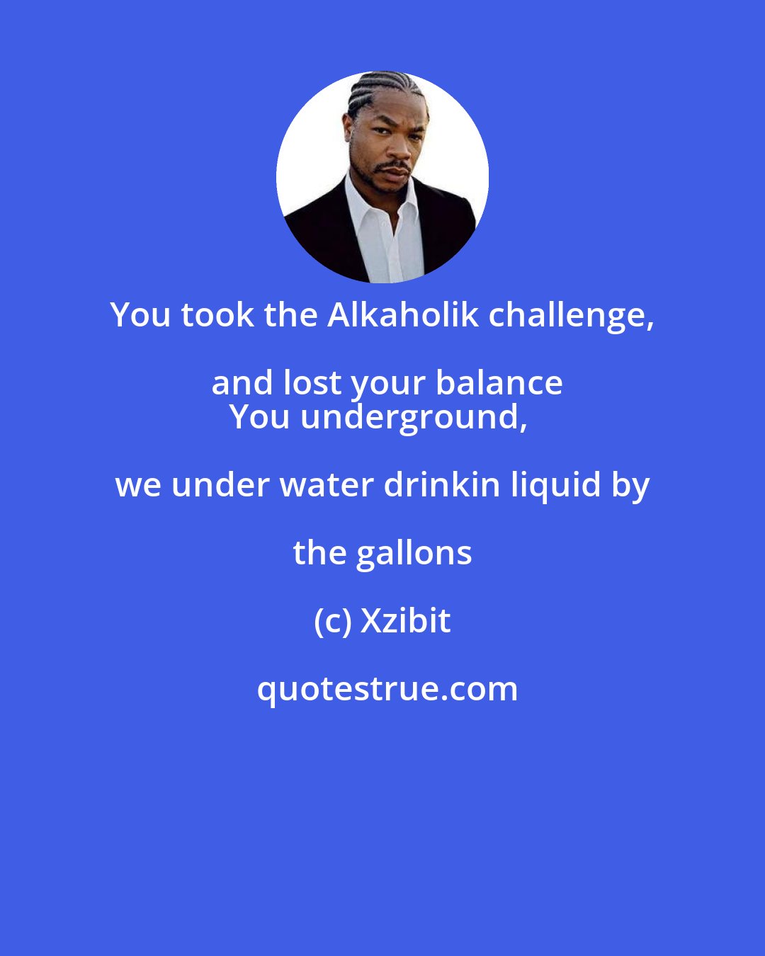 Xzibit: You took the Alkaholik challenge, and lost your balance
You underground, we under water drinkin liquid by the gallons