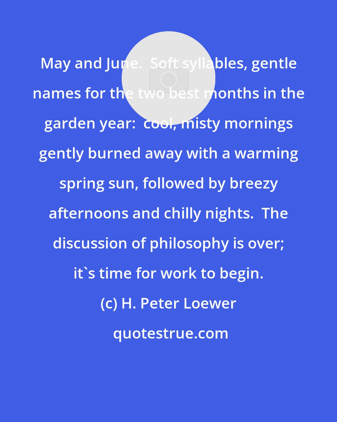 H. Peter Loewer: May and June.  Soft syllables, gentle names for the two best months in the garden year:  cool, misty mornings gently burned away with a warming spring sun, followed by breezy afternoons and chilly nights.  The discussion of philosophy is over; it's time for work to begin.