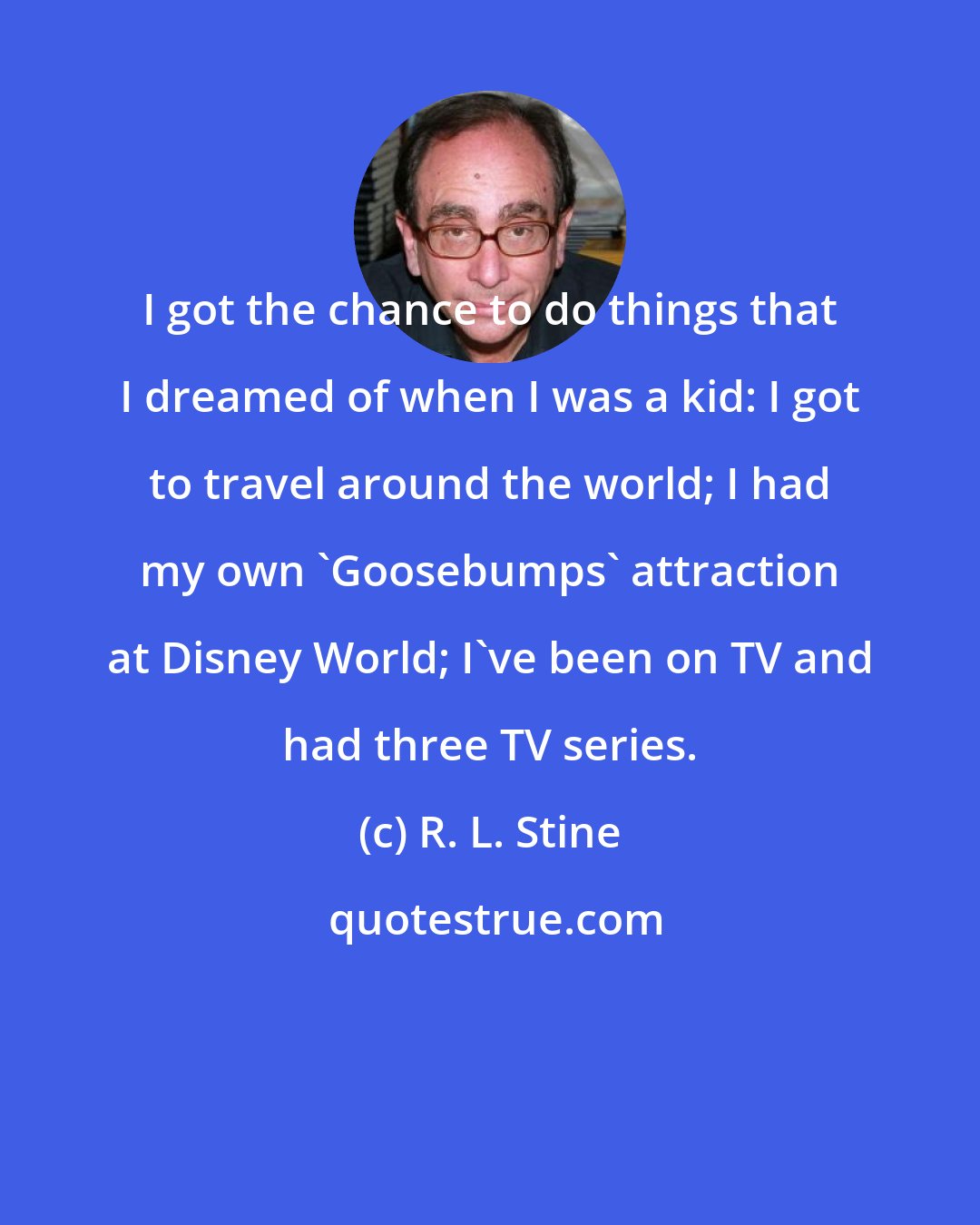 R. L. Stine: I got the chance to do things that I dreamed of when I was a kid: I got to travel around the world; I had my own 'Goosebumps' attraction at Disney World; I've been on TV and had three TV series.