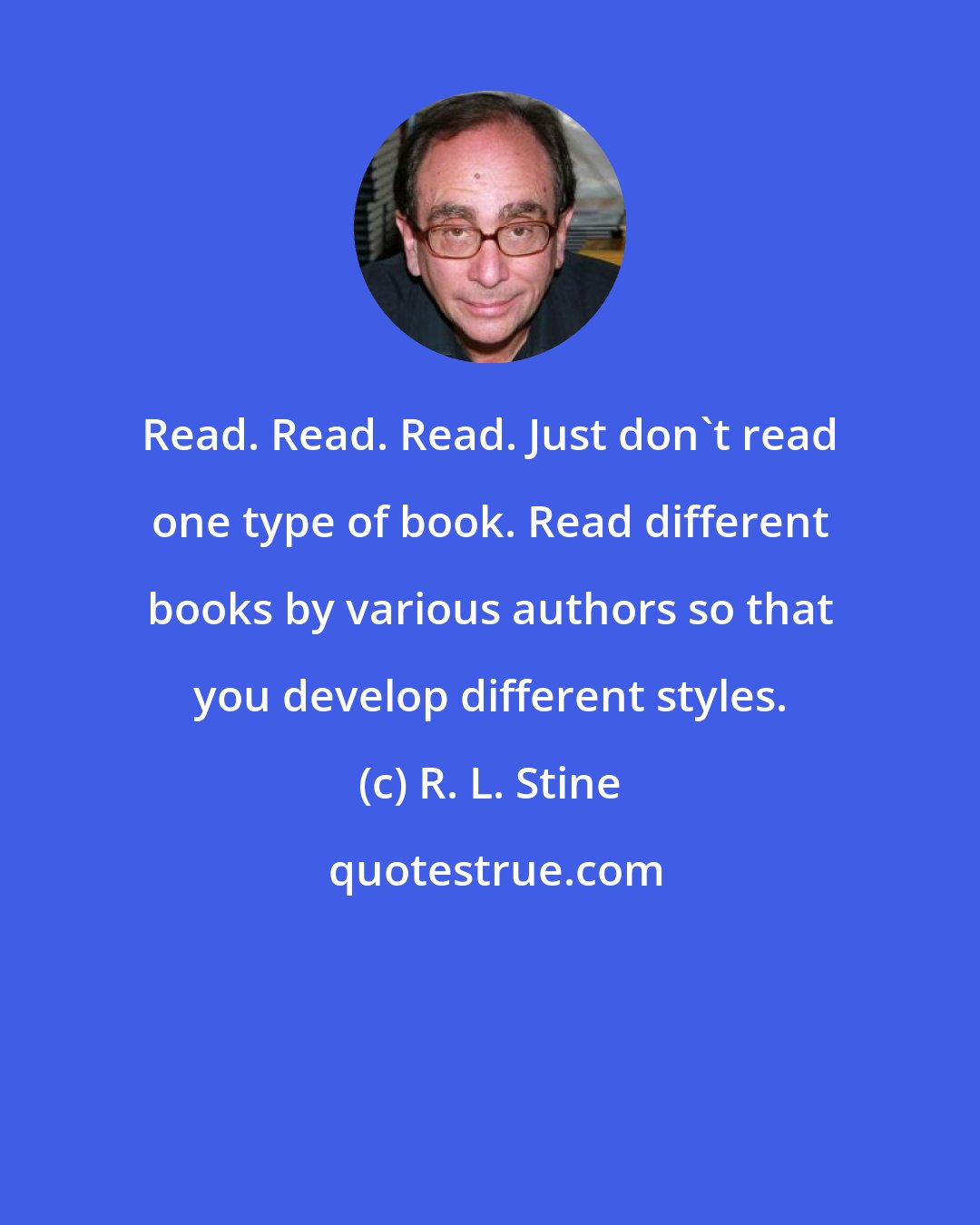 R. L. Stine: Read. Read. Read. Just don't read one type of book. Read different books by various authors so that you develop different styles.