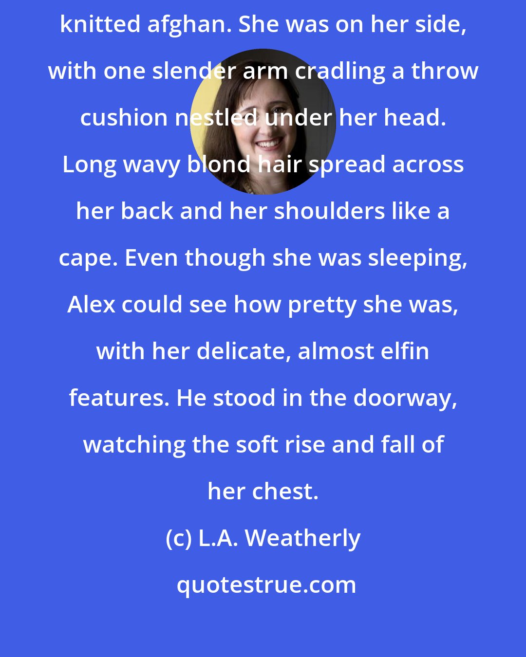 L.A. Weatherly: A teenage girl lay asleep on the sofa, curled up under a red-and-black knitted afghan. She was on her side, with one slender arm cradling a throw cushion nestled under her head. Long wavy blond hair spread across her back and her shoulders like a cape. Even though she was sleeping, Alex could see how pretty she was, with her delicate, almost elfin features. He stood in the doorway, watching the soft rise and fall of her chest.