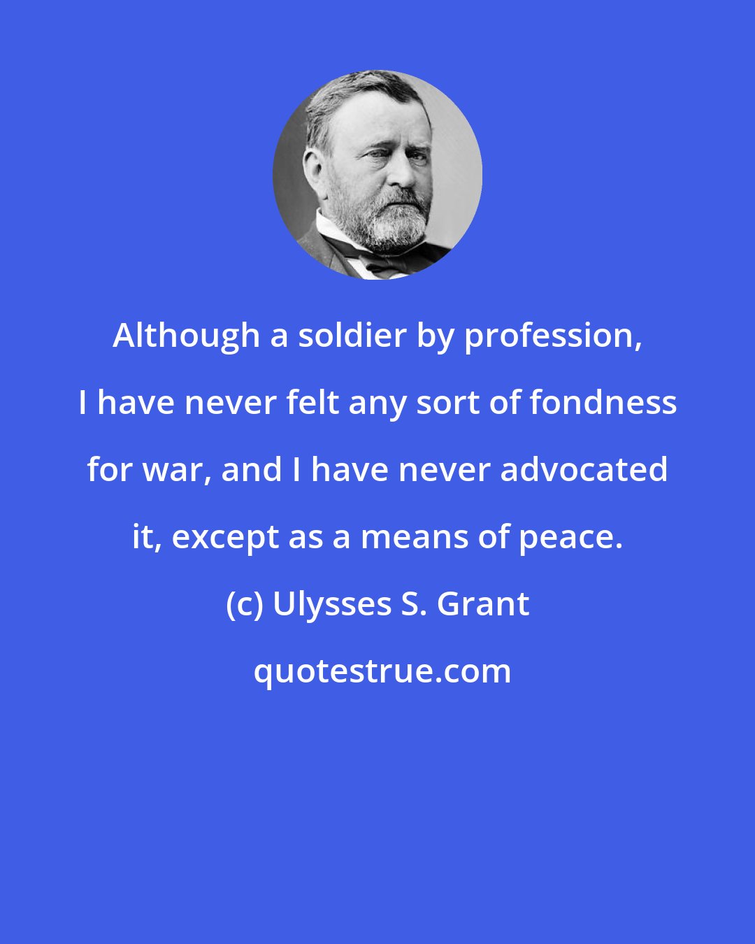 Ulysses S. Grant: Although a soldier by profession, I have never felt any sort of fondness for war, and I have never advocated it, except as a means of peace.