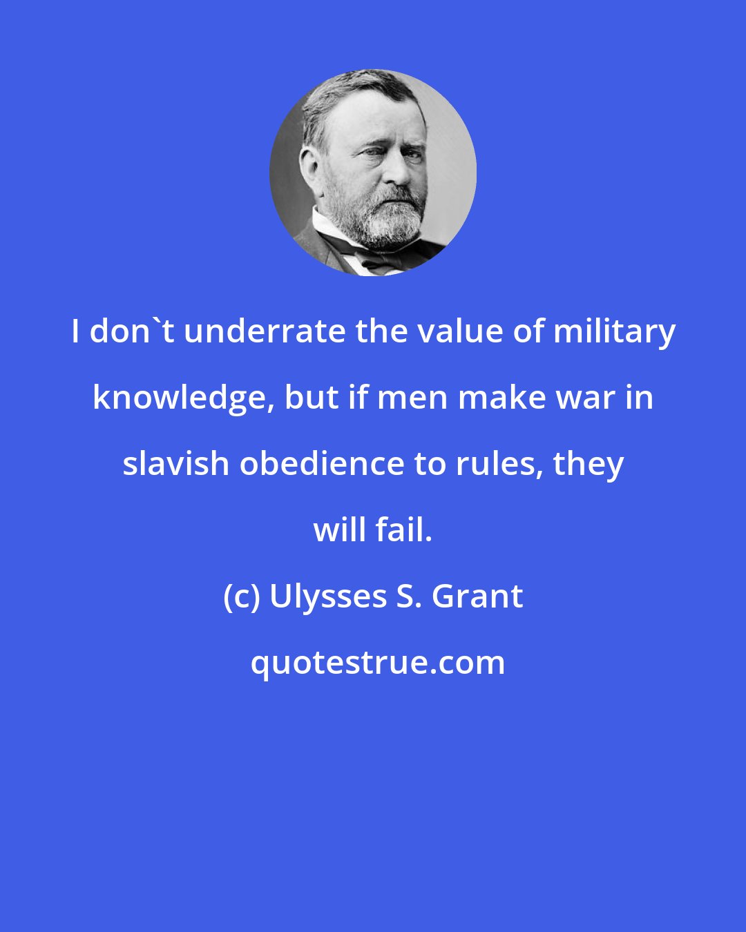 Ulysses S. Grant: I don't underrate the value of military knowledge, but if men make war in slavish obedience to rules, they will fail.