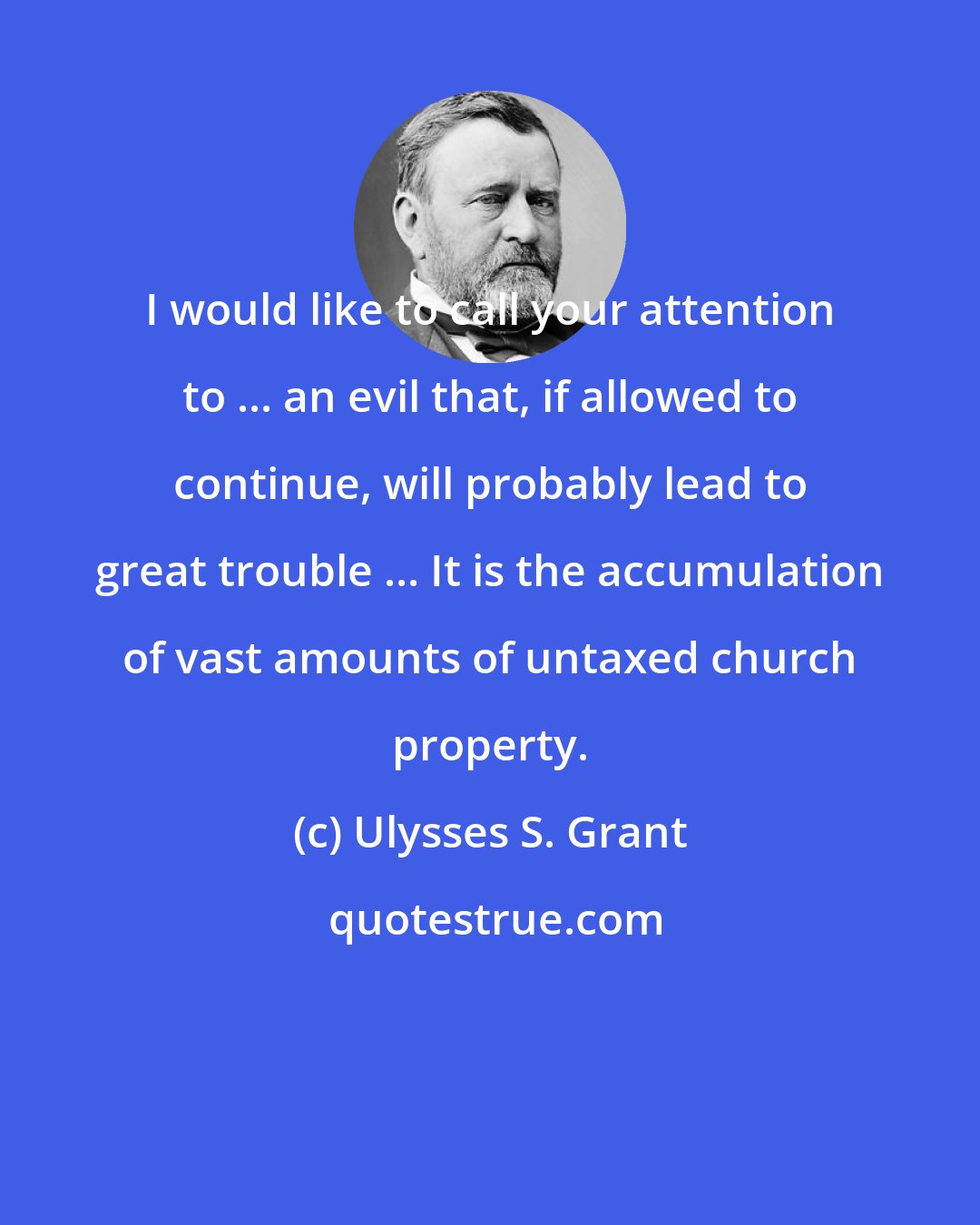 Ulysses S. Grant: I would like to call your attention to ... an evil that, if allowed to continue, will probably lead to great trouble ... It is the accumulation of vast amounts of untaxed church property.