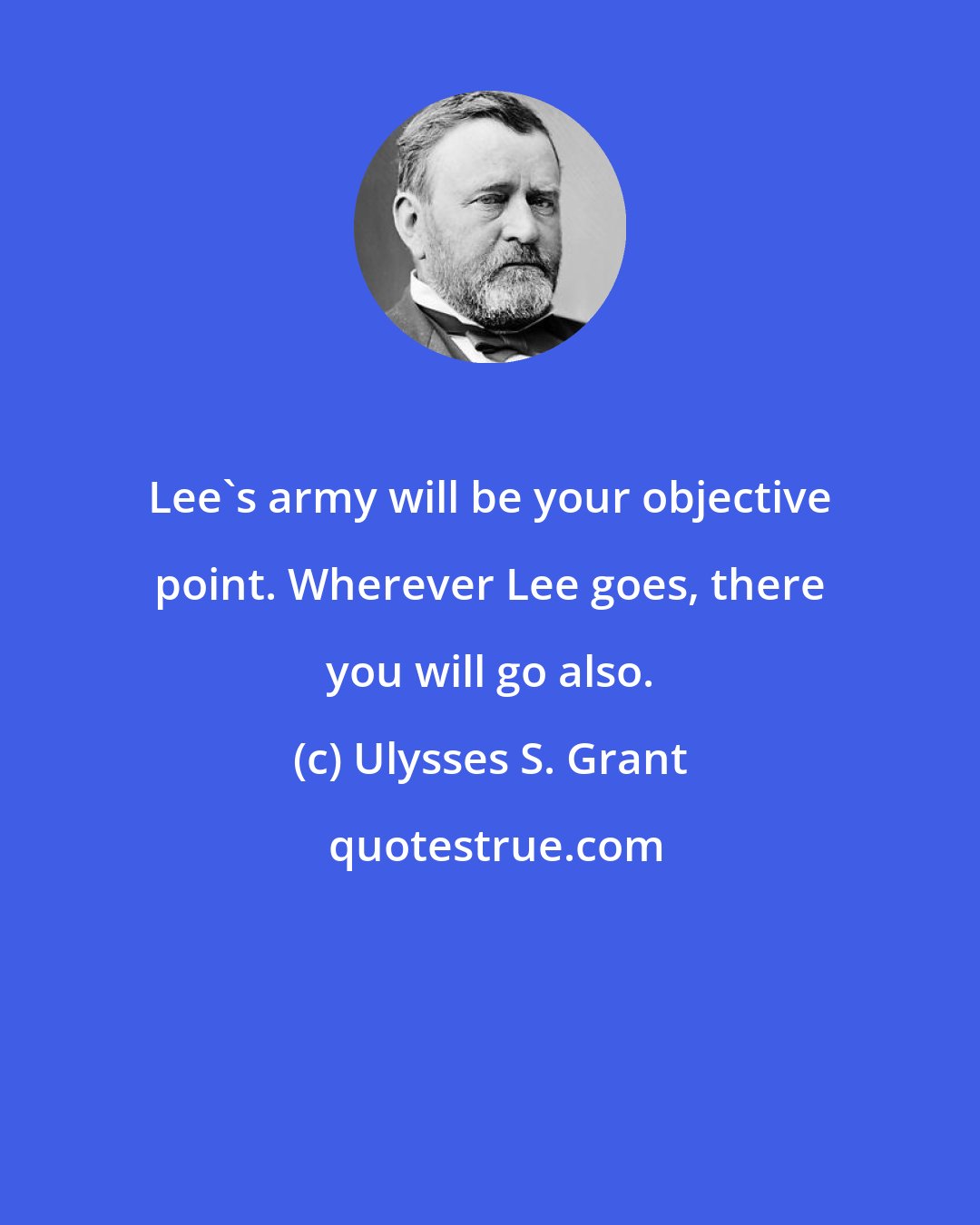 Ulysses S. Grant: Lee's army will be your objective point. Wherever Lee goes, there you will go also.