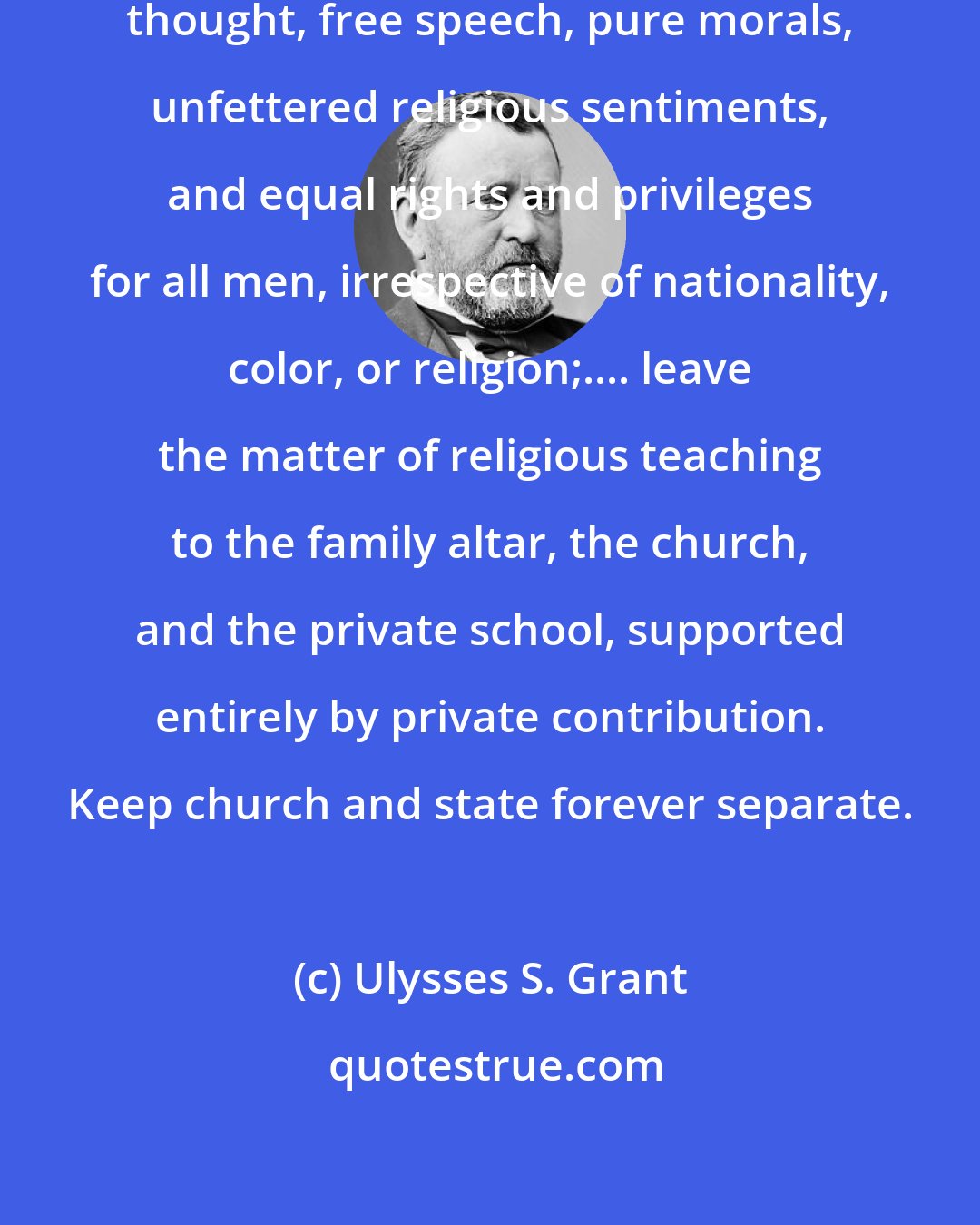Ulysses S. Grant: Let us labor for the security of free thought, free speech, pure morals, unfettered religious sentiments, and equal rights and privileges for all men, irrespective of nationality, color, or religion;.... leave the matter of religious teaching to the family altar, the church, and the private school, supported entirely by private contribution. Keep church and state forever separate.