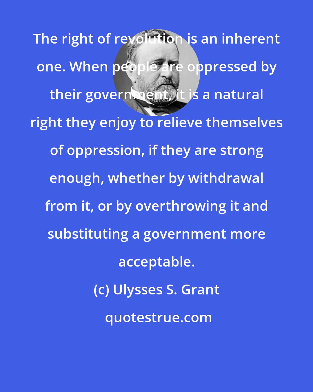 Ulysses S. Grant: The right of revolution is an inherent one. When people are oppressed by their government, it is a natural right they enjoy to relieve themselves of oppression, if they are strong enough, whether by withdrawal from it, or by overthrowing it and substituting a government more acceptable.