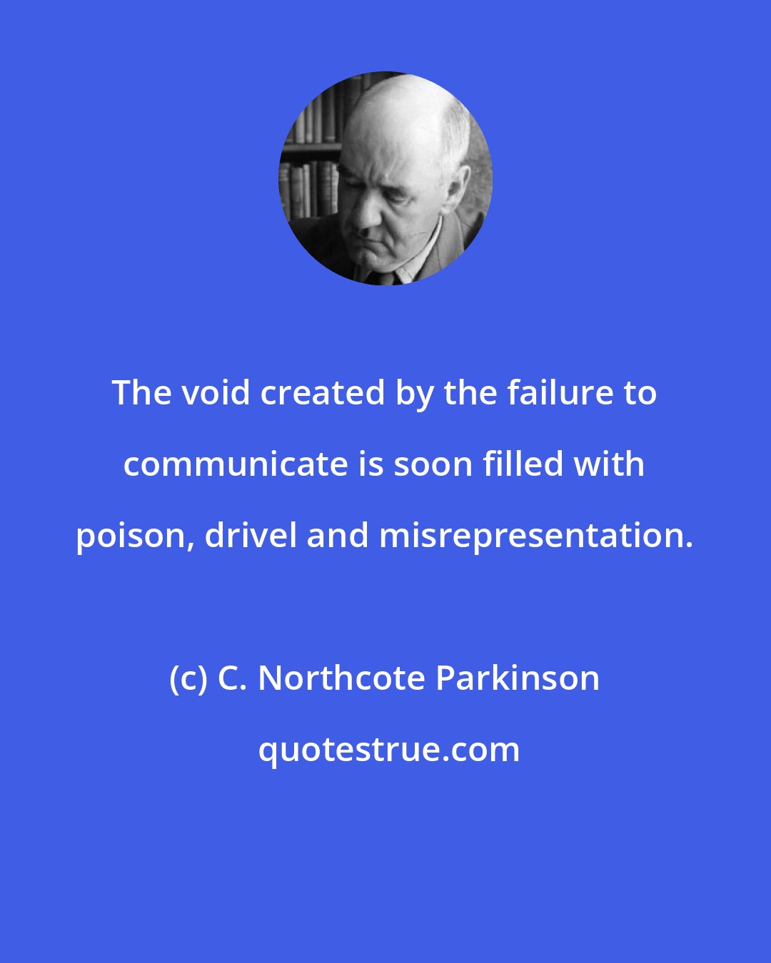 C. Northcote Parkinson: The void created by the failure to communicate is soon filled with poison, drivel and misrepresentation.