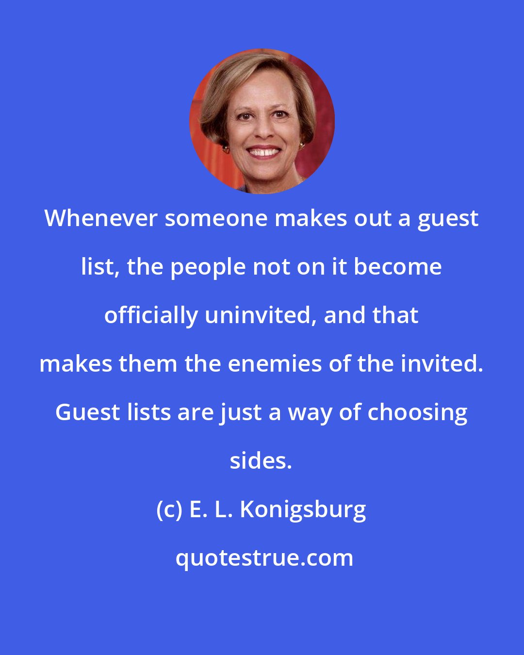 E. L. Konigsburg: Whenever someone makes out a guest list, the people not on it become officially uninvited, and that makes them the enemies of the invited. Guest lists are just a way of choosing sides.