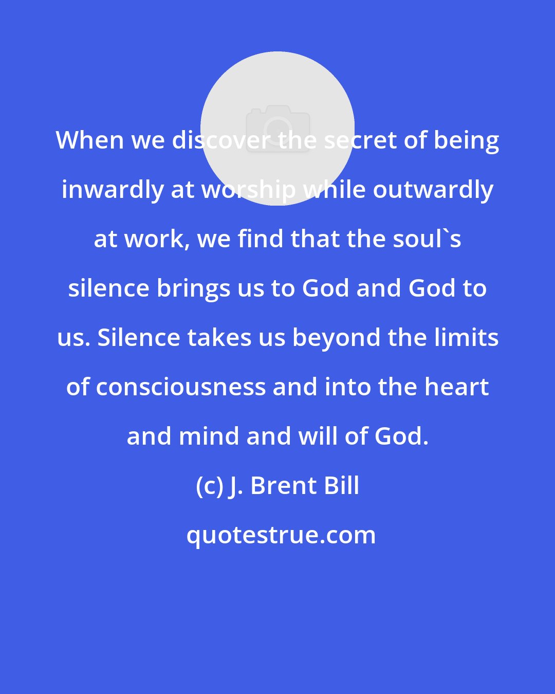 J. Brent Bill: When we discover the secret of being inwardly at worship while outwardly at work, we find that the soul's silence brings us to God and God to us. Silence takes us beyond the limits of consciousness and into the heart and mind and will of God.