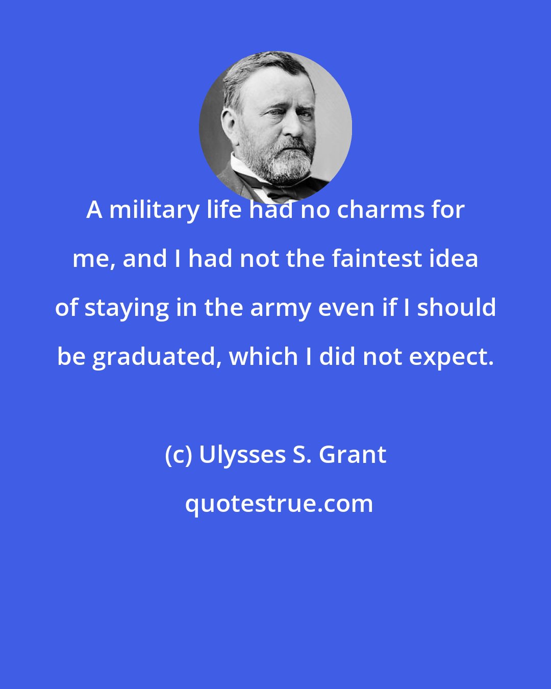 Ulysses S. Grant: A military life had no charms for me, and I had not the faintest idea of staying in the army even if I should be graduated, which I did not expect.