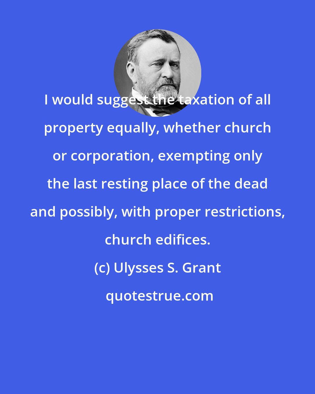 Ulysses S. Grant: I would suggest the taxation of all property equally, whether church or corporation, exempting only the last resting place of the dead and possibly, with proper restrictions, church edifices.