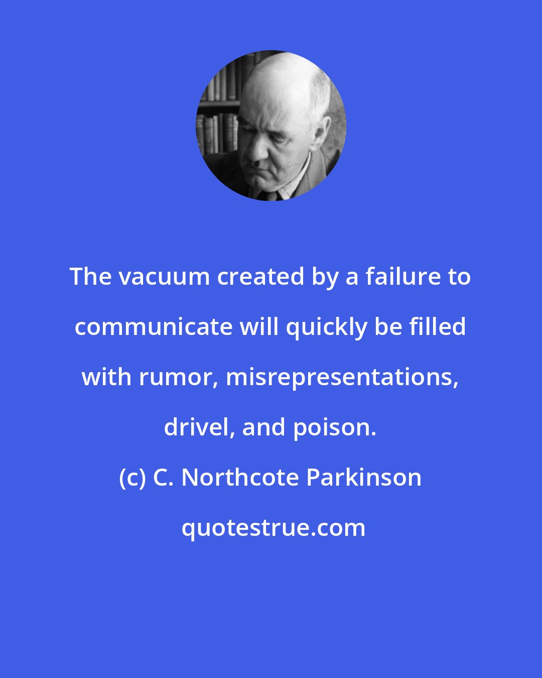 C. Northcote Parkinson: The vacuum created by a failure to communicate will quickly be filled with rumor, misrepresentations, drivel, and poison.