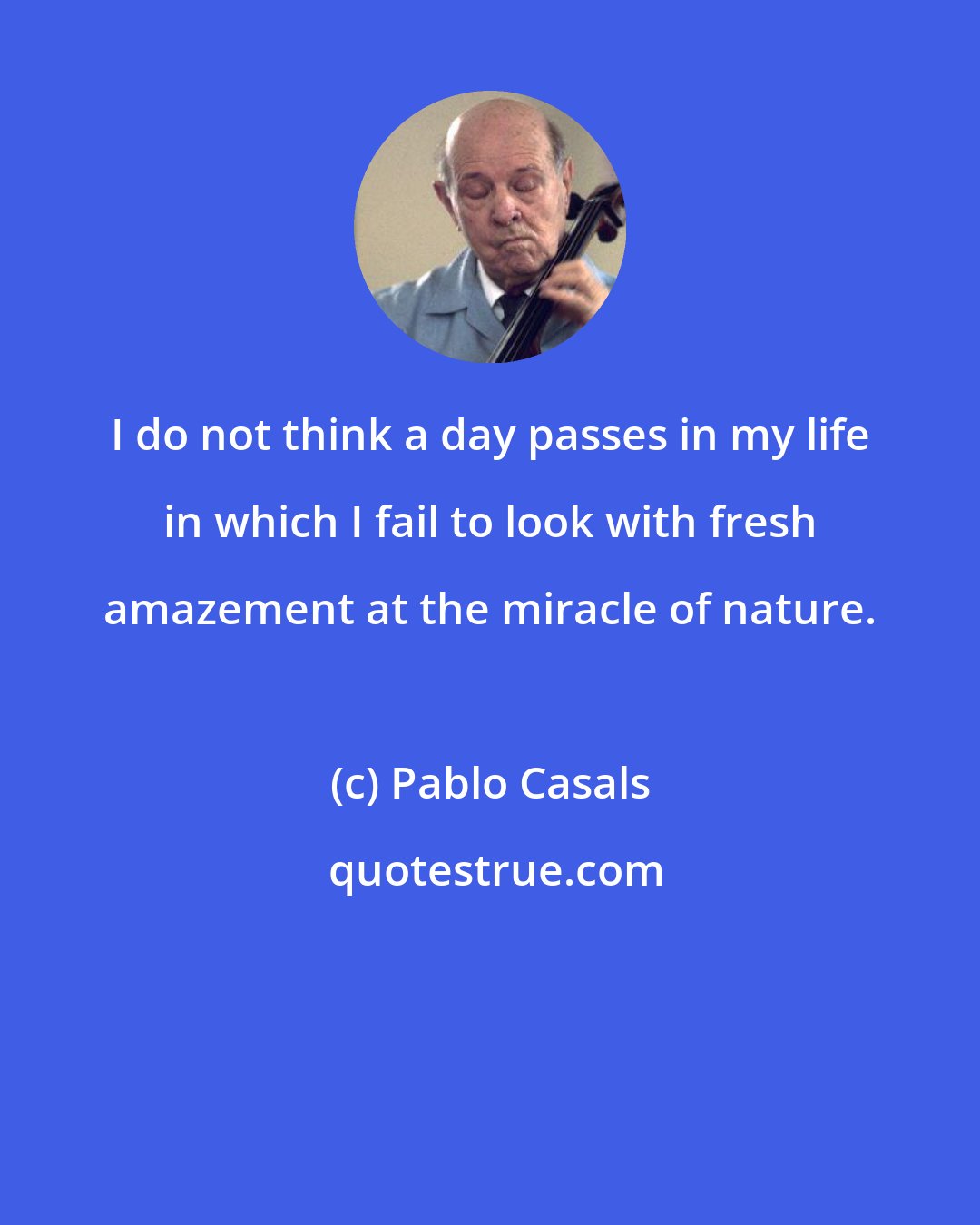 Pablo Casals: I do not think a day passes in my life in which I fail to look with fresh amazement at the miracle of nature.