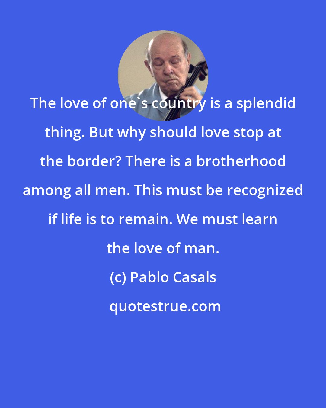 Pablo Casals: The love of one's country is a splendid thing. But why should love stop at the border? There is a brotherhood among all men. This must be recognized if life is to remain. We must learn the love of man.
