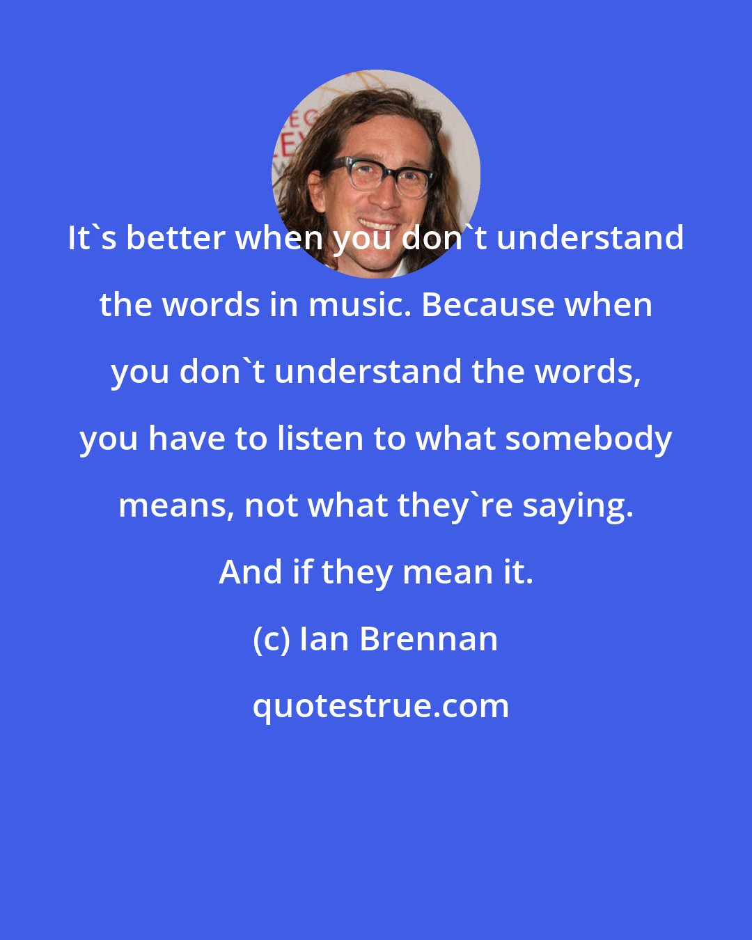 Ian Brennan: It's better when you don't understand the words in music. Because when you don't understand the words, you have to listen to what somebody means, not what they're saying. And if they mean it.