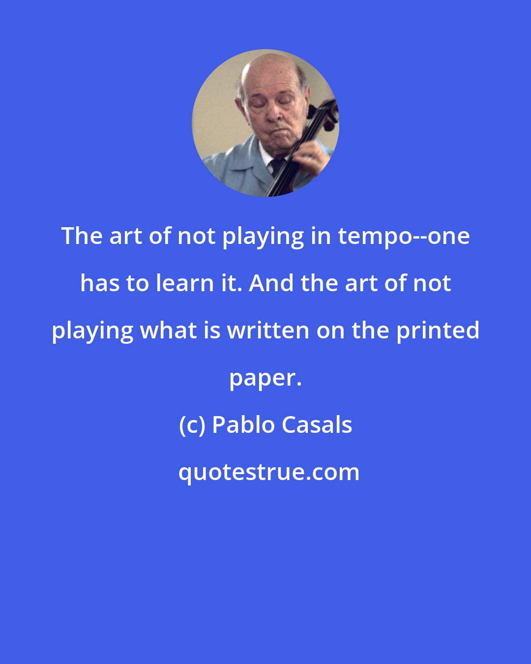 Pablo Casals: The art of not playing in tempo--one has to learn it. And the art of not playing what is written on the printed paper.