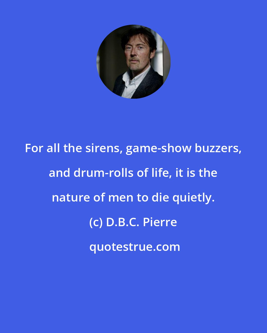 D.B.C. Pierre: For all the sirens, game-show buzzers, and drum-rolls of life, it is the nature of men to die quietly.