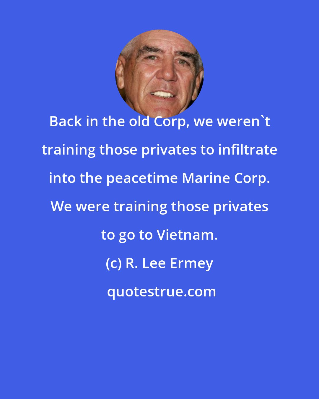 R. Lee Ermey: Back in the old Corp, we weren't training those privates to infiltrate into the peacetime Marine Corp. We were training those privates to go to Vietnam.