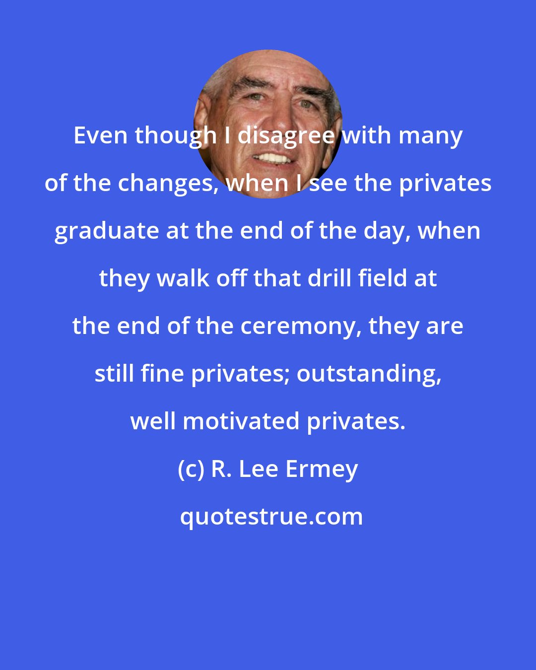 R. Lee Ermey: Even though I disagree with many of the changes, when I see the privates graduate at the end of the day, when they walk off that drill field at the end of the ceremony, they are still fine privates; outstanding, well motivated privates.