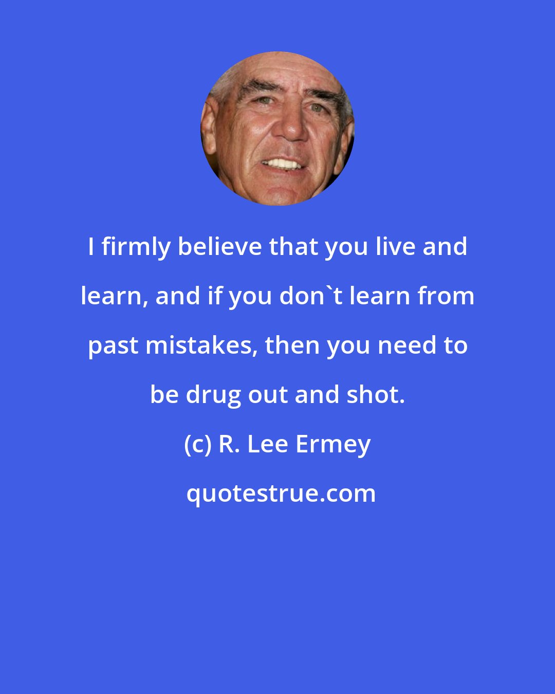 R. Lee Ermey: I firmly believe that you live and learn, and if you don't learn from past mistakes, then you need to be drug out and shot.
