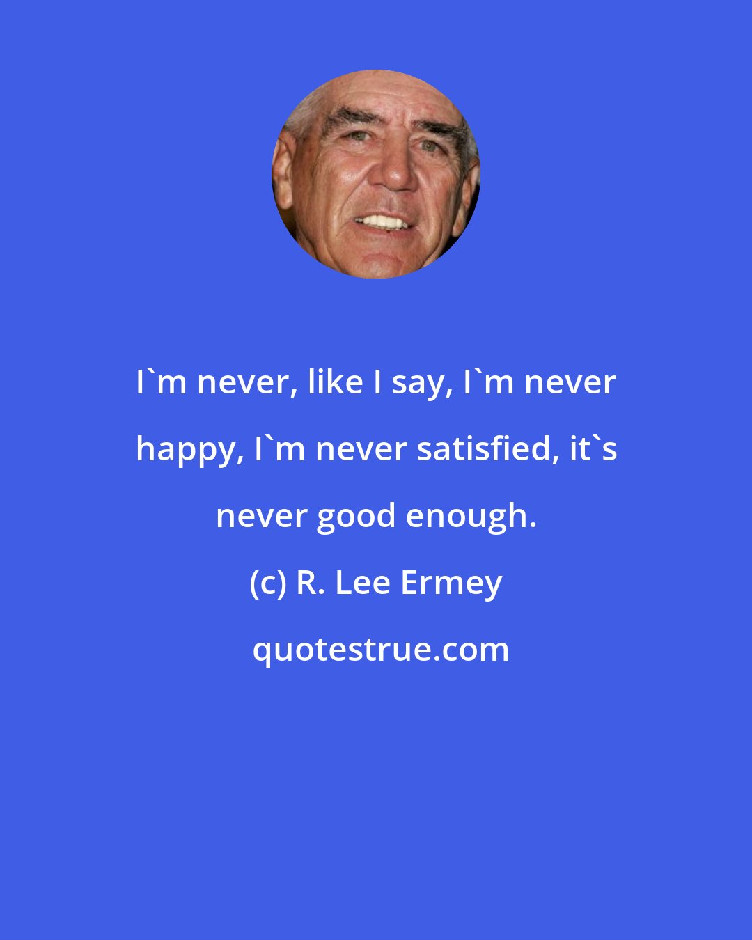 R. Lee Ermey: I'm never, like I say, I'm never happy, I'm never satisfied, it's never good enough.