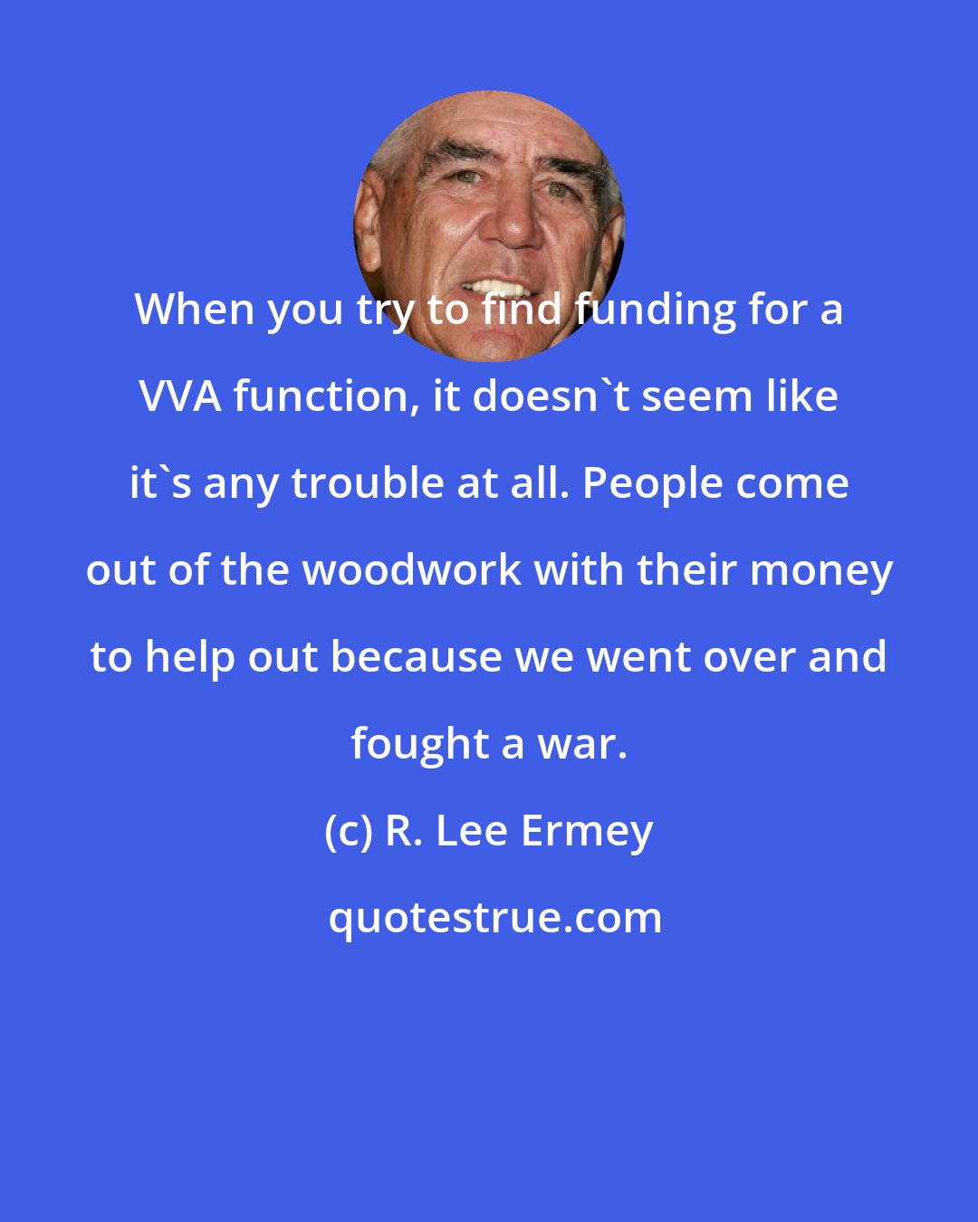 R. Lee Ermey: When you try to find funding for a VVA function, it doesn't seem like it's any trouble at all. People come out of the woodwork with their money to help out because we went over and fought a war.