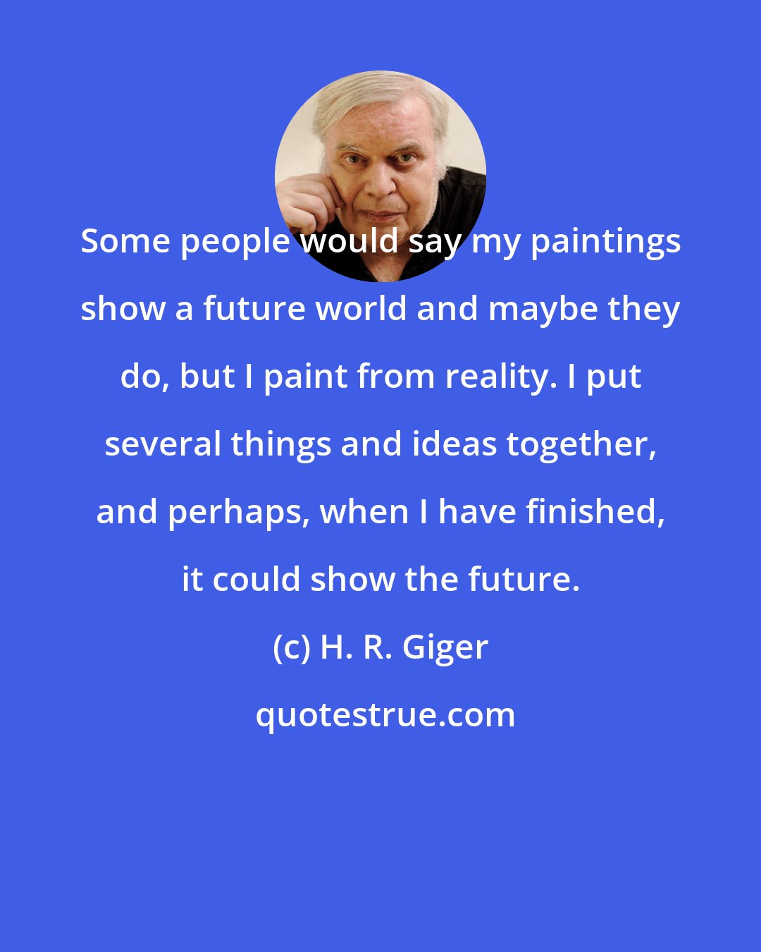 H. R. Giger: Some people would say my paintings show a future world and maybe they do, but I paint from reality. I put several things and ideas together, and perhaps, when I have finished, it could show the future.