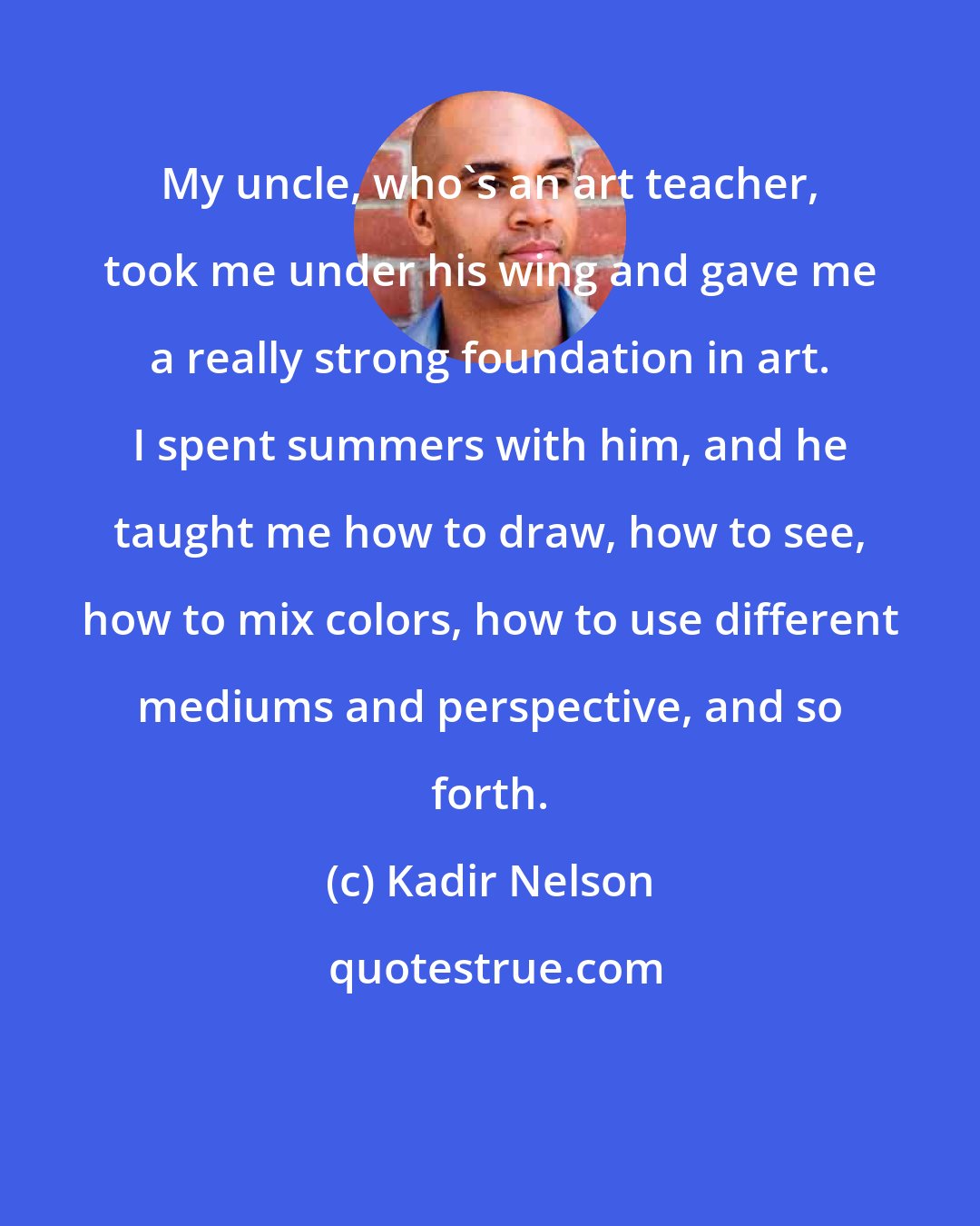 Kadir Nelson: My uncle, who's an art teacher, took me under his wing and gave me a really strong foundation in art. I spent summers with him, and he taught me how to draw, how to see, how to mix colors, how to use different mediums and perspective, and so forth.