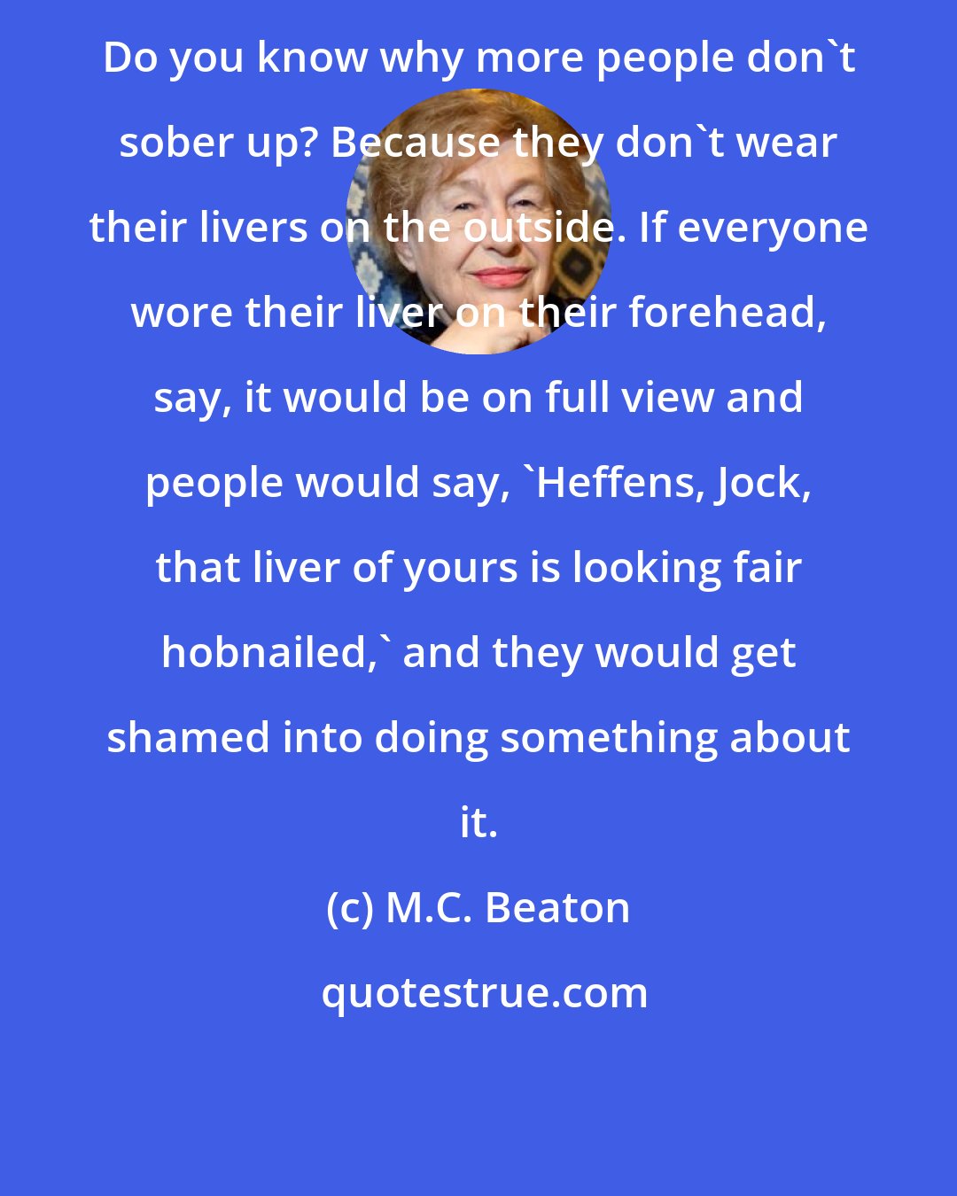 M.C. Beaton: Do you know why more people don't sober up? Because they don't wear their livers on the outside. If everyone wore their liver on their forehead, say, it would be on full view and people would say, 'Heffens, Jock, that liver of yours is looking fair hobnailed,' and they would get shamed into doing something about it.