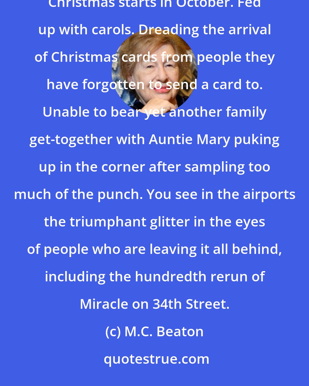 M.C. Beaton: More and more people each year are going abroad for Christmas ... Fed up with the fact that commercial Christmas starts in October. Fed up with carols. Dreading the arrival of Christmas cards from people they have forgotten to send a card to. Unable to bear yet another family get-together with Auntie Mary puking up in the corner after sampling too much of the punch. You see in the airports the triumphant glitter in the eyes of people who are leaving it all behind, including the hundredth rerun of Miracle on 34th Street.