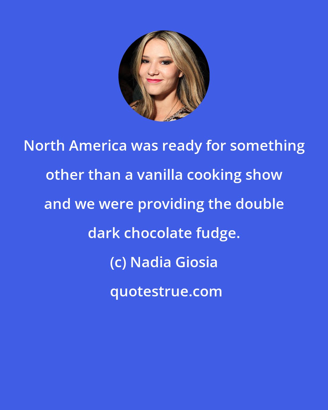 Nadia Giosia: North America was ready for something other than a vanilla cooking show and we were providing the double dark chocolate fudge.