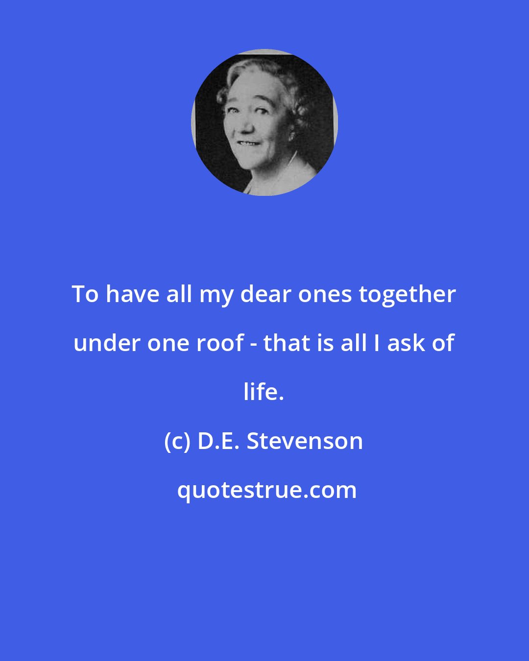 D.E. Stevenson: To have all my dear ones together under one roof - that is all I ask of life.
