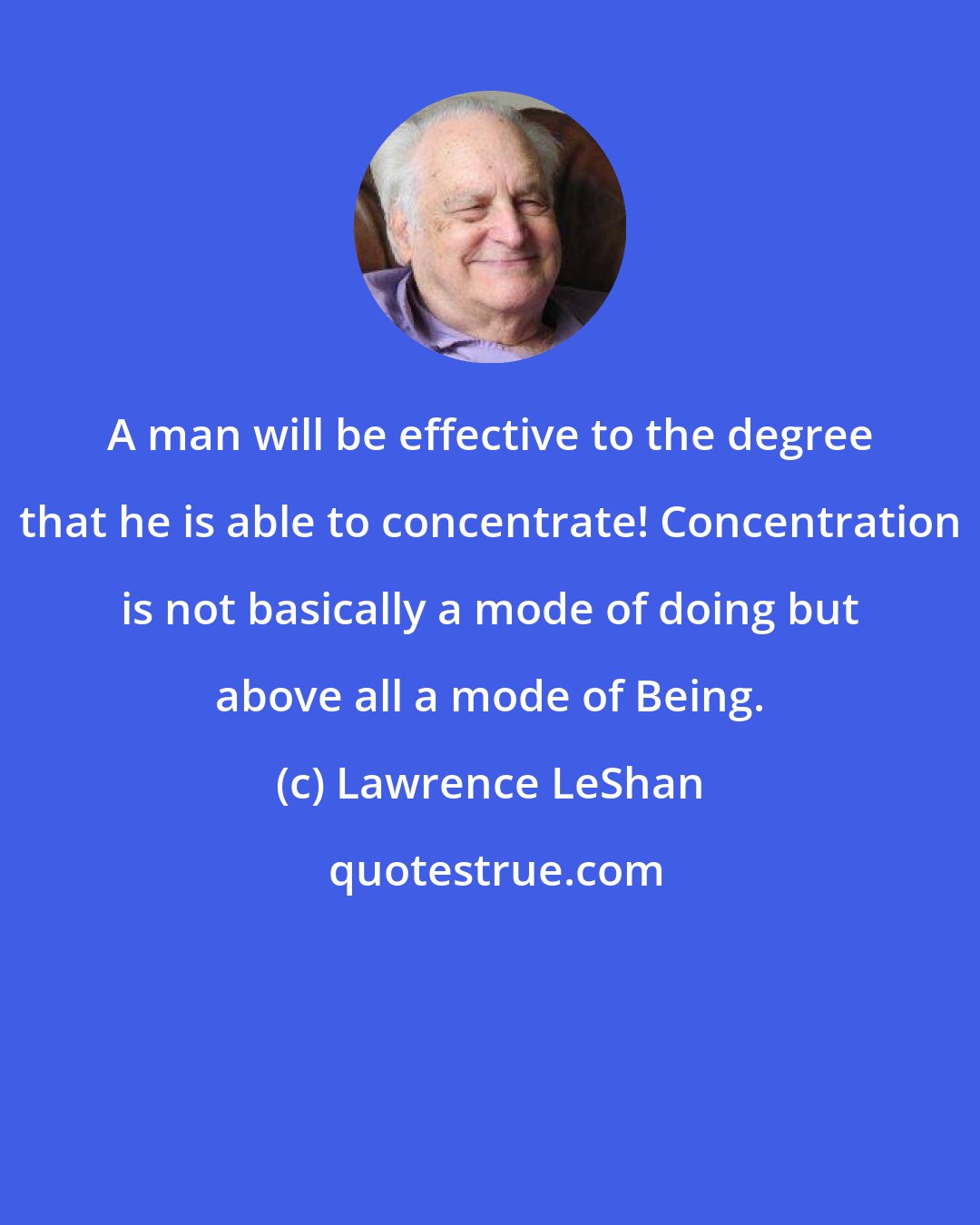 Lawrence LeShan: A man will be effective to the degree that he is able to concentrate! Concentration is not basically a mode of doing but above all a mode of Being.
