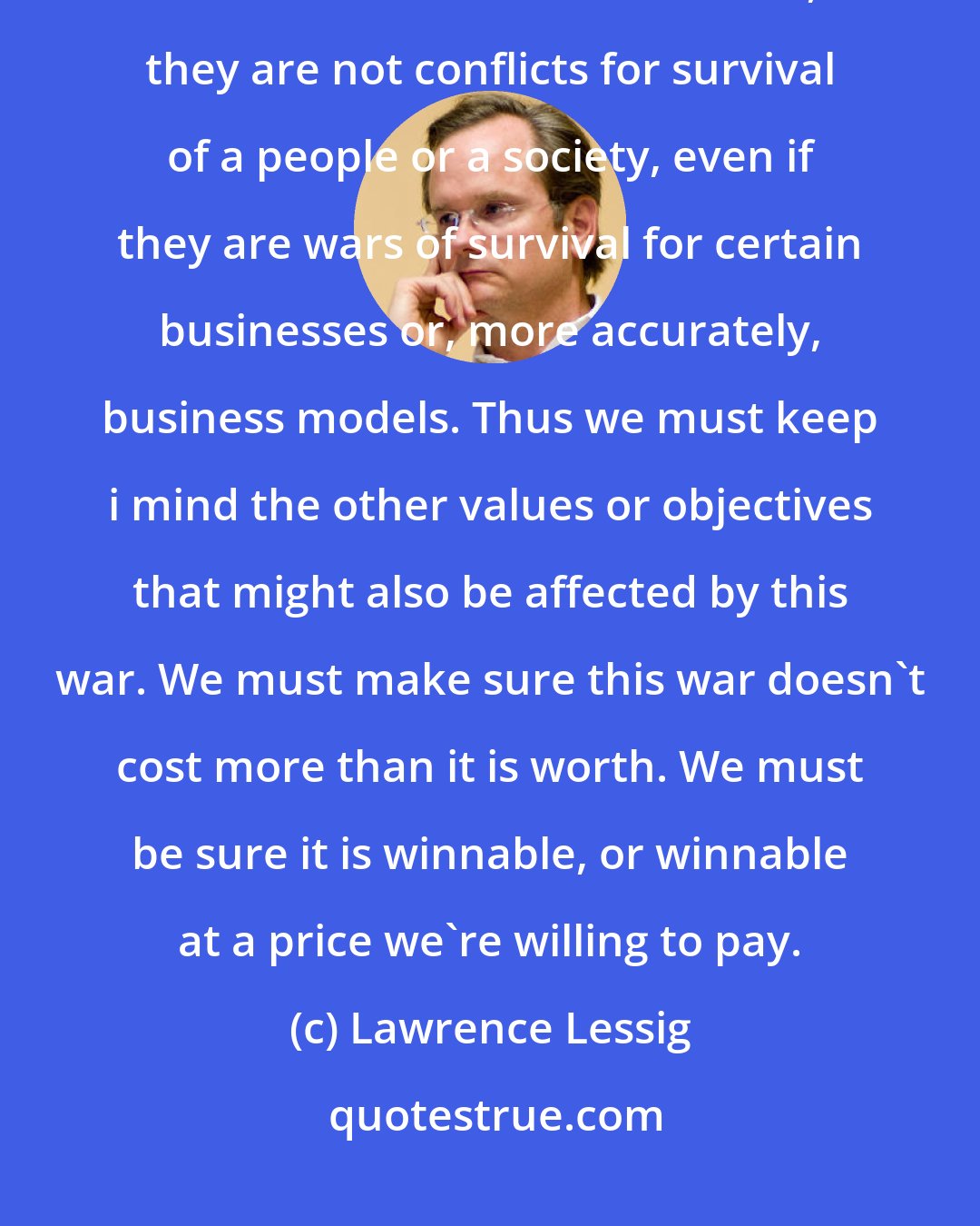 Lawrence Lessig: But, like all metaphoric wars, the copyright wars are not actual conflicts of survival. Or at least, they are not conflicts for survival of a people or a society, even if they are wars of survival for certain businesses or, more accurately, business models. Thus we must keep i mind the other values or objectives that might also be affected by this war. We must make sure this war doesn't cost more than it is worth. We must be sure it is winnable, or winnable at a price we're willing to pay.