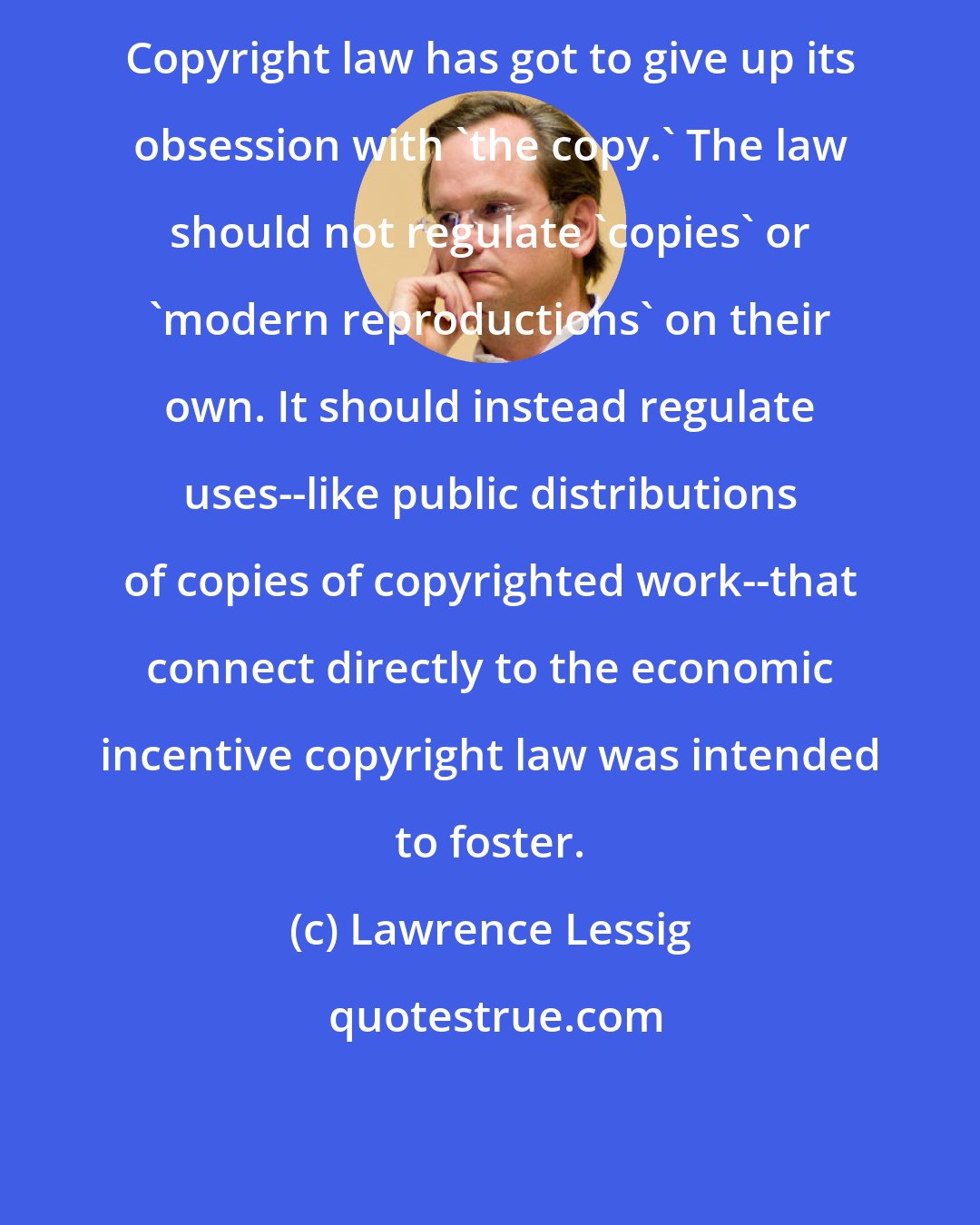 Lawrence Lessig: Copyright law has got to give up its obsession with 'the copy.' The law should not regulate 'copies' or 'modern reproductions' on their own. It should instead regulate uses--like public distributions of copies of copyrighted work--that connect directly to the economic incentive copyright law was intended to foster.