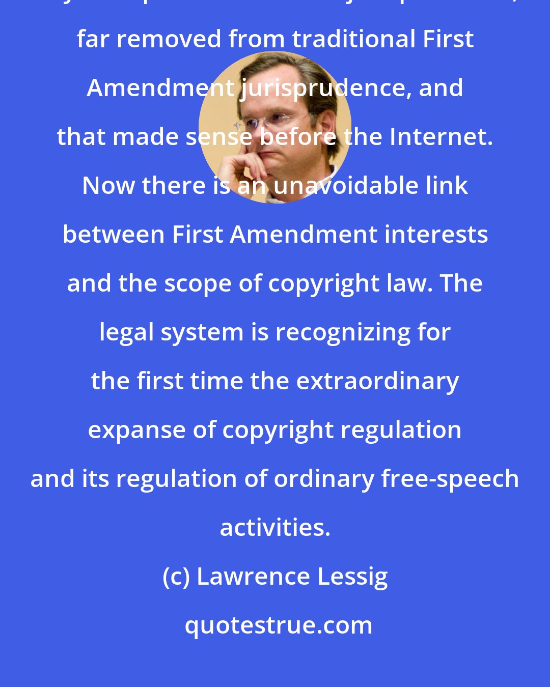 Lawrence Lessig: I think the reality is that copyright law has for a very long time been a tiny little part of American jurisprudence, far removed from traditional First Amendment jurisprudence, and that made sense before the Internet. Now there is an unavoidable link between First Amendment interests and the scope of copyright law. The legal system is recognizing for the first time the extraordinary expanse of copyright regulation and its regulation of ordinary free-speech activities.