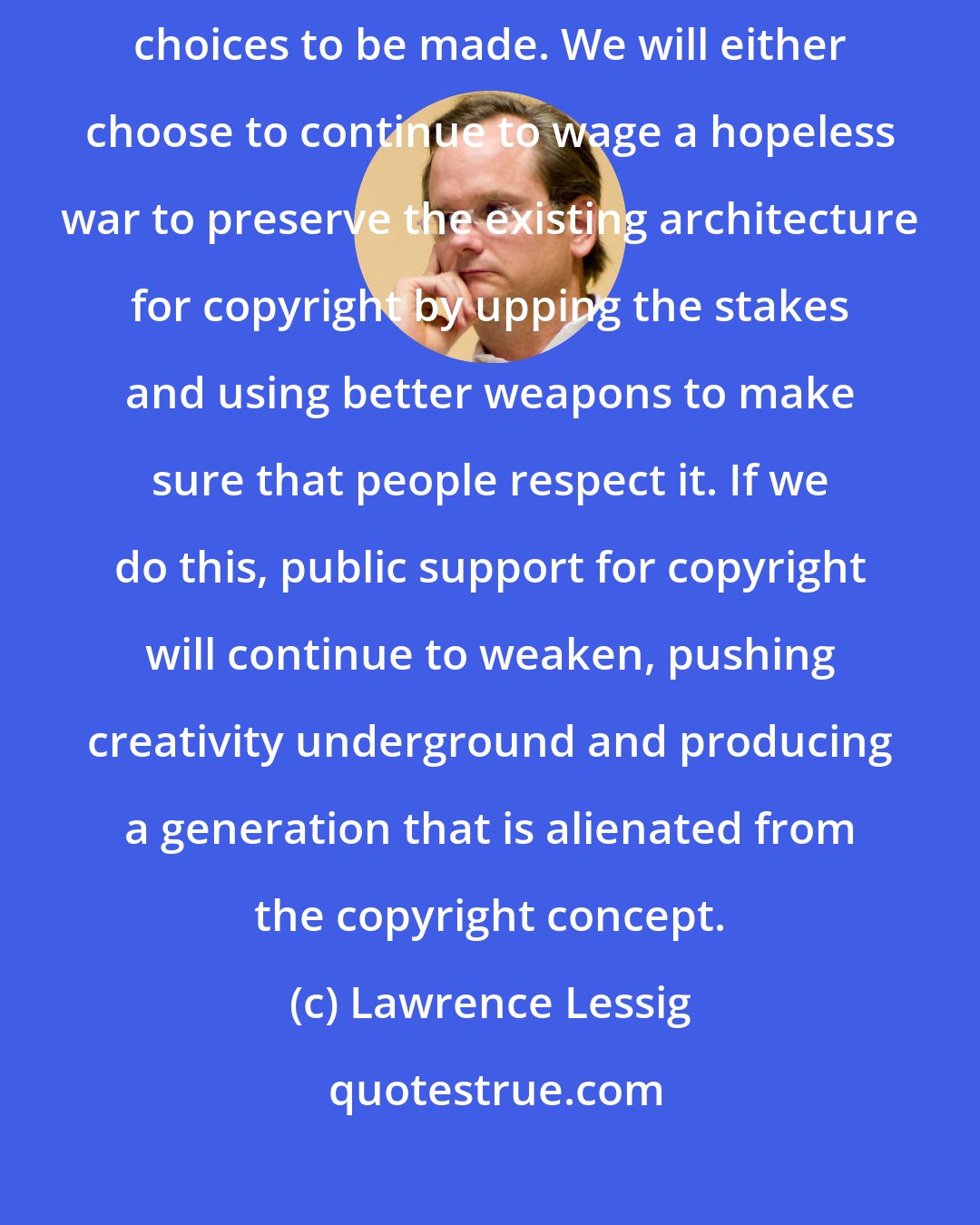 Lawrence Lessig: The crystal ball has a question mark in its center. There are some fundamental choices to be made. We will either choose to continue to wage a hopeless war to preserve the existing architecture for copyright by upping the stakes and using better weapons to make sure that people respect it. If we do this, public support for copyright will continue to weaken, pushing creativity underground and producing a generation that is alienated from the copyright concept.
