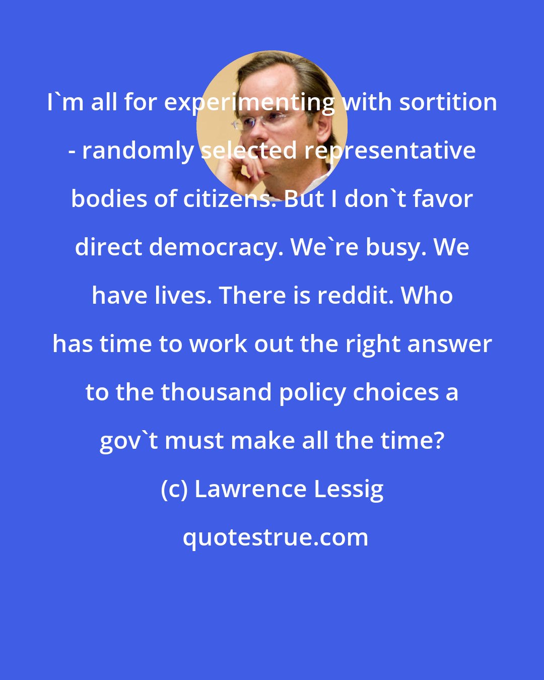 Lawrence Lessig: I'm all for experimenting with sortition - randomly selected representative bodies of citizens. But I don't favor direct democracy. We're busy. We have lives. There is reddit. Who has time to work out the right answer to the thousand policy choices a gov't must make all the time?