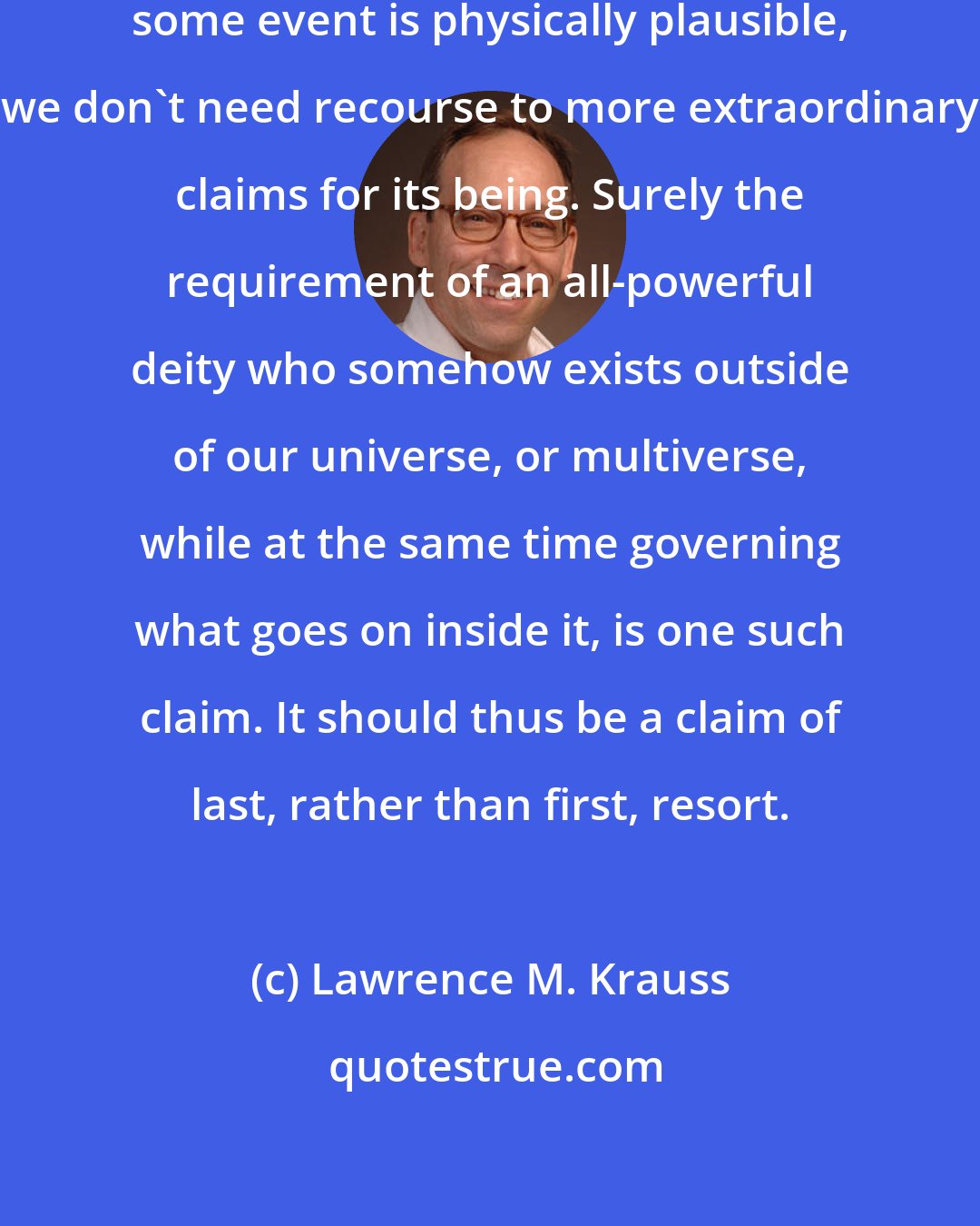 Lawrence M. Krauss: Occam's razor suggests that, if some event is physically plausible, we don't need recourse to more extraordinary claims for its being. Surely the requirement of an all-powerful deity who somehow exists outside of our universe, or multiverse, while at the same time governing what goes on inside it, is one such claim. It should thus be a claim of last, rather than first, resort.