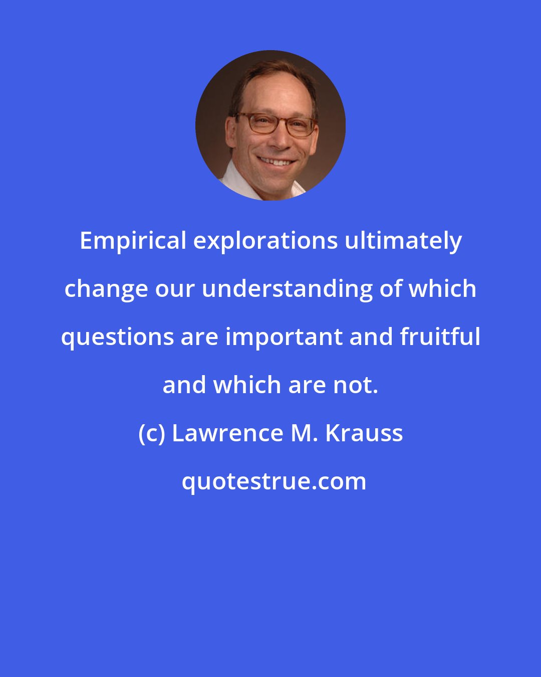 Lawrence M. Krauss: Empirical explorations ultimately change our understanding of which questions are important and fruitful and which are not.