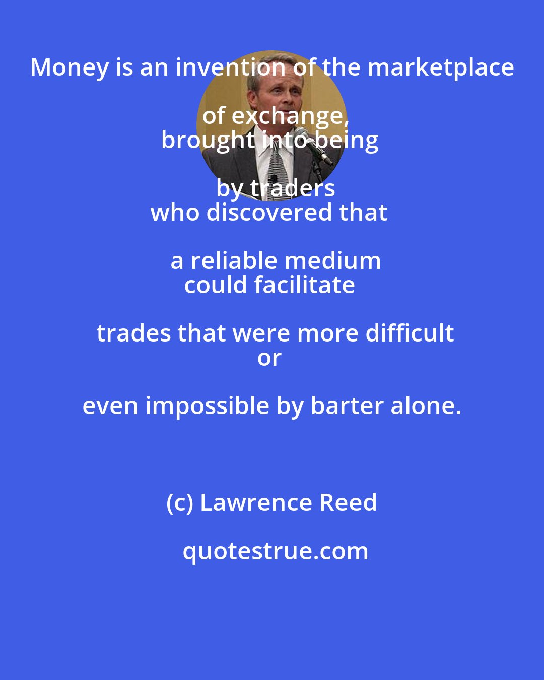 Lawrence Reed: Money is an invention of the marketplace of exchange,
brought into being by traders
who discovered that a reliable medium
could facilitate trades that were more difficult
or even impossible by barter alone.