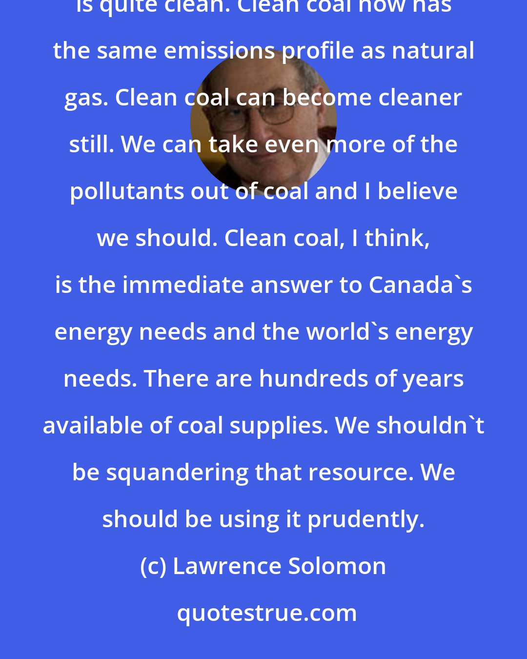 Lawrence Solomon: Coal used to be a very dirty fuel but coal has become cleaner and cleaner over the decades. Clean coal now is quite clean. Clean coal now has the same emissions profile as natural gas. Clean coal can become cleaner still. We can take even more of the pollutants out of coal and I believe we should. Clean coal, I think, is the immediate answer to Canada's energy needs and the world's energy needs. There are hundreds of years available of coal supplies. We shouldn't be squandering that resource. We should be using it prudently.