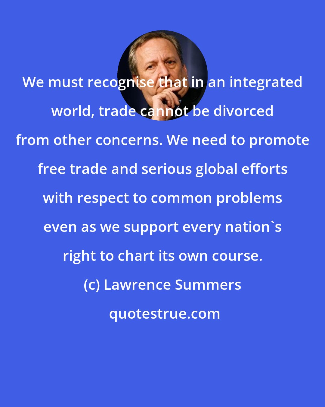 Lawrence Summers: We must recognise that in an integrated world, trade cannot be divorced from other concerns. We need to promote free trade and serious global efforts with respect to common problems even as we support every nation's right to chart its own course.