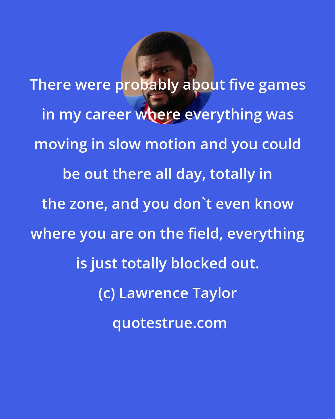 Lawrence Taylor: There were probably about five games in my career where everything was moving in slow motion and you could be out there all day, totally in the zone, and you don't even know where you are on the field, everything is just totally blocked out.