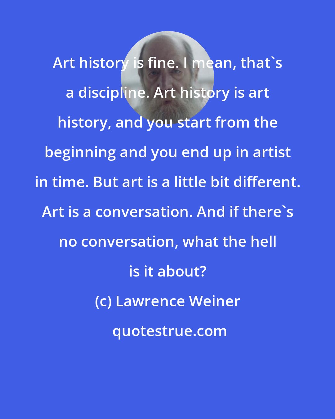 Lawrence Weiner: Art history is fine. I mean, that's a discipline. Art history is art history, and you start from the beginning and you end up in artist in time. But art is a little bit different. Art is a conversation. And if there's no conversation, what the hell is it about?