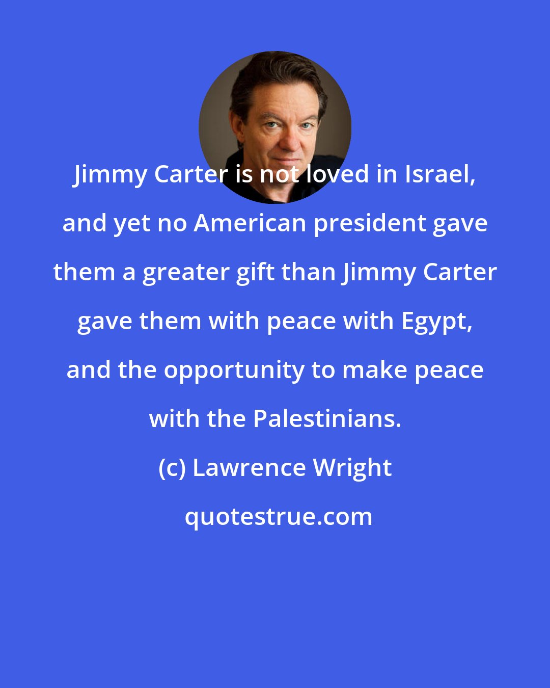 Lawrence Wright: Jimmy Carter is not loved in Israel, and yet no American president gave them a greater gift than Jimmy Carter gave them with peace with Egypt, and the opportunity to make peace with the Palestinians.