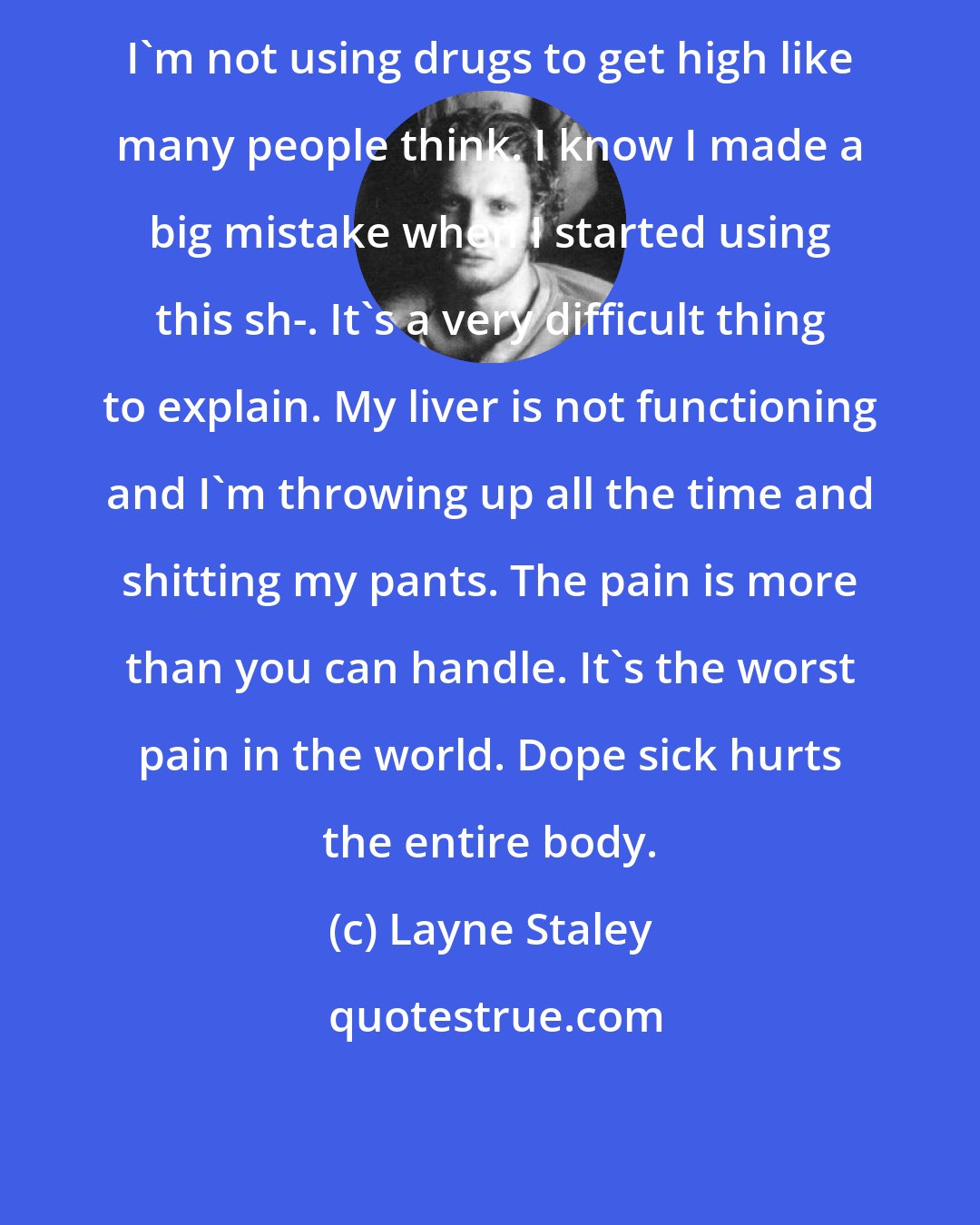 Layne Staley: I'm not using drugs to get high like many people think. I know I made a big mistake when I started using this sh-. It's a very difficult thing to explain. My liver is not functioning and I'm throwing up all the time and shitting my pants. The pain is more than you can handle. It's the worst pain in the world. Dope sick hurts the entire body.