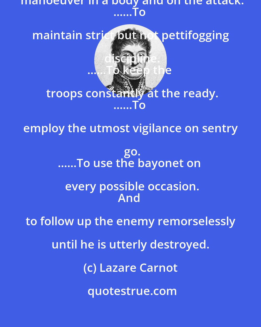 Lazare Carnot: The General Order is always:
......To manoeuver in a body and on the attack.
......To maintain strict but not pettifogging discipline.
......To keep the troops constantly at the ready.
......To employ the utmost vigilance on sentry go.
......To use the bayonet on every possible occasion.
And to follow up the enemy remorselessly until he is utterly destroyed.