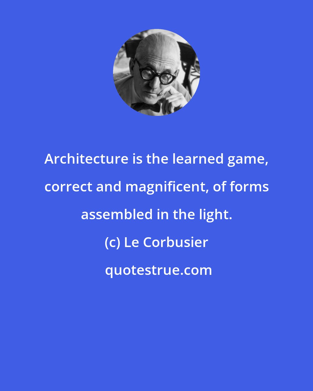 Le Corbusier: Architecture is the learned game, correct and magnificent, of forms assembled in the light.